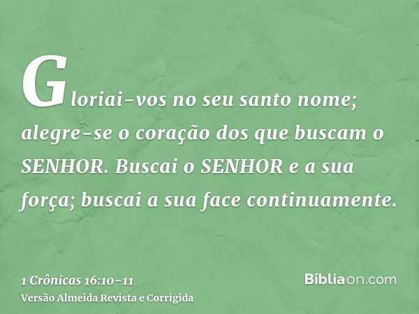 Gloriai-vos no seu santo nome; alegre-se o coração dos que buscam o SENHOR.Buscai o SENHOR e a sua força; buscai a sua face continuamente.