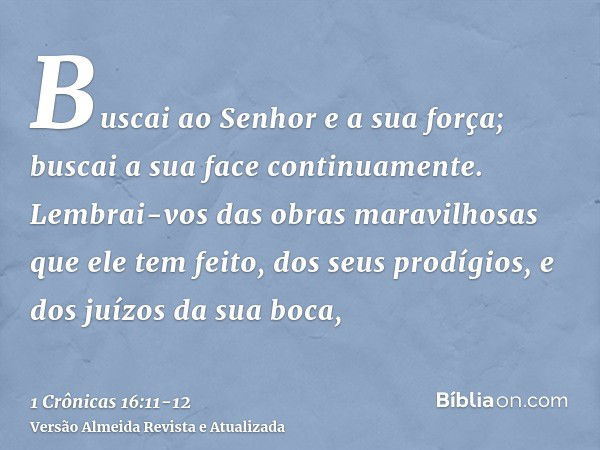 Buscai ao Senhor e a sua força; buscai a sua face continuamente.Lembrai-vos das obras maravilhosas que ele tem feito, dos seus prodígios, e dos juízos da sua bo