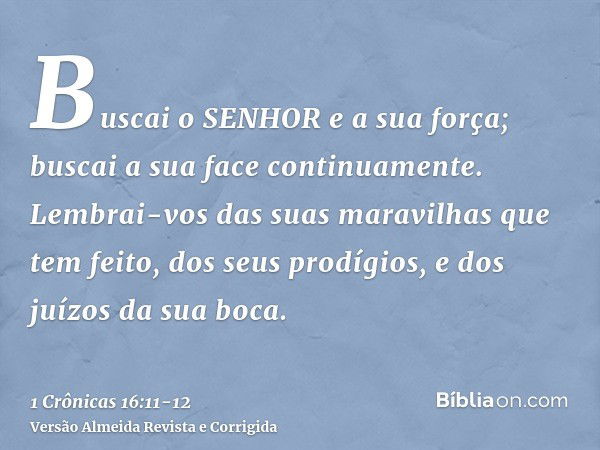 Buscai o SENHOR e a sua força; buscai a sua face continuamente.Lembrai-vos das suas maravilhas que tem feito, dos seus prodígios, e dos juízos da sua boca.