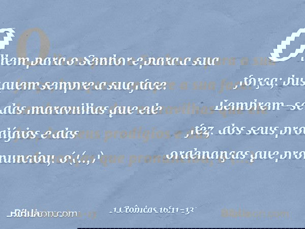 Olhem para o Senhor
e para a sua força;
busquem sempre a sua face. Lembrem-se das maravilhas
que ele fez,
dos seus prodígios
e das ordenanças que pronunciou, ó