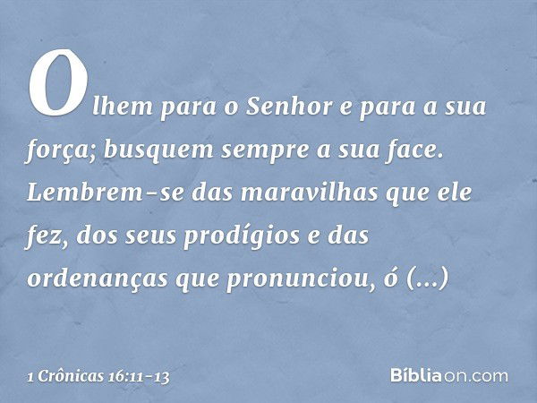 Olhem para o Senhor
e para a sua força;
busquem sempre a sua face. Lembrem-se das maravilhas
que ele fez,
dos seus prodígios
e das ordenanças que pronunciou, ó 