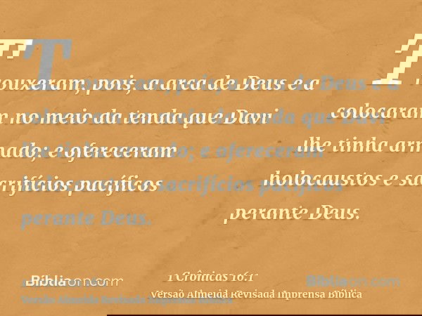 Trouxeram, pois, a arca de Deus e a colocaram no meio da tenda que Davi lhe tinha armado; e ofereceram holocaustos e sacrifícios pacíficos perante Deus.