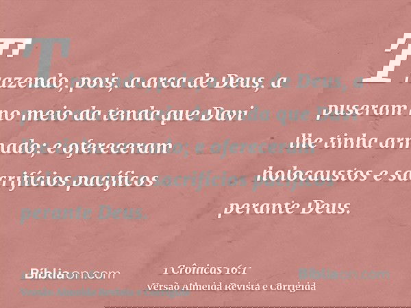 Trazendo, pois, a arca de Deus, a puseram no meio da tenda que Davi lhe tinha armado; e ofereceram holocaustos e sacrifícios pacíficos perante Deus.