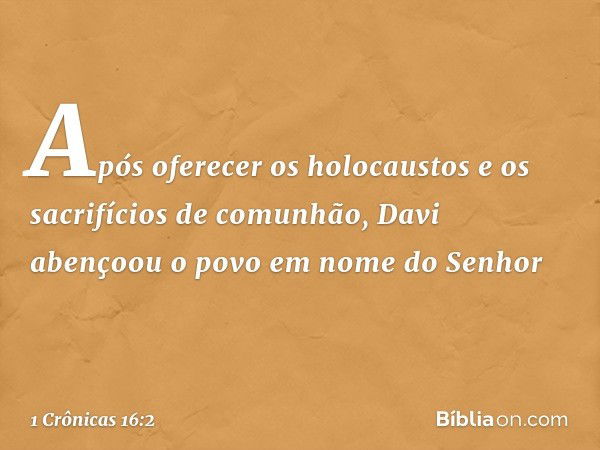 Após oferecer os holocaustos e os sacrifícios de comunhão, Davi abençoou o povo em nome do Senhor -- 1 Crônicas 16:2