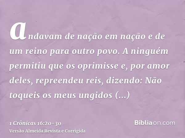 andavam de nação em nação e de um reino para outro povo.A ninguém permitiu que os oprimisse e, por amor deles, repreendeu reis, dizendo:Não toqueis os meus ungi