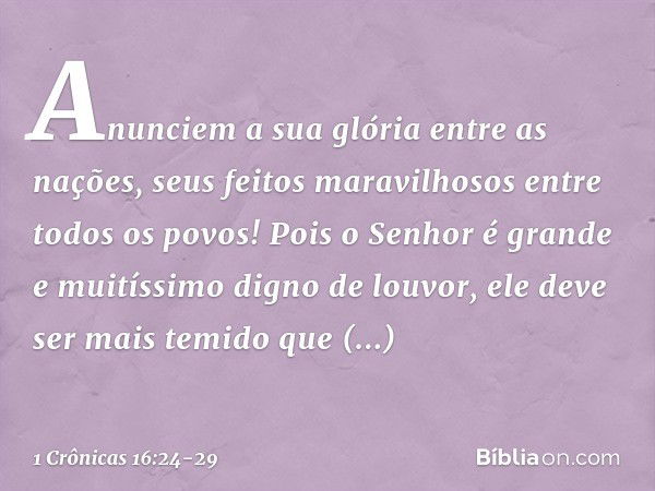 Anunciem a sua glória entre as nações,
seus feitos maravilhosos
entre todos os povos! Pois o Senhor é grande
e muitíssimo digno de louvor,
ele deve ser mais tem