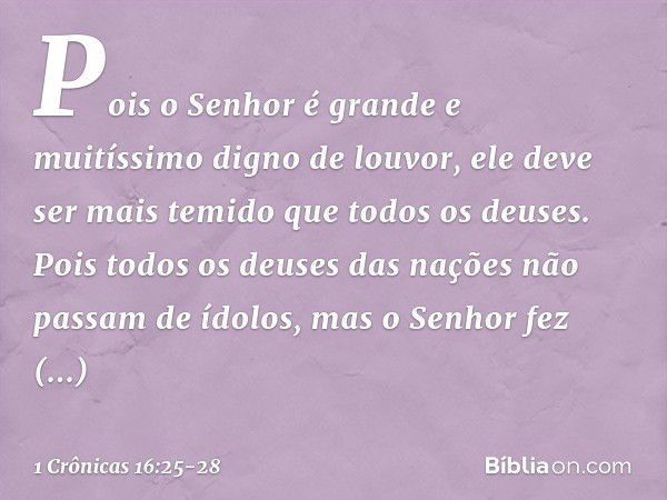 Pois o Senhor é grande
e muitíssimo digno de louvor,
ele deve ser mais temido
que todos os deuses. Pois todos os deuses das nações
não passam de ídolos,
mas o S