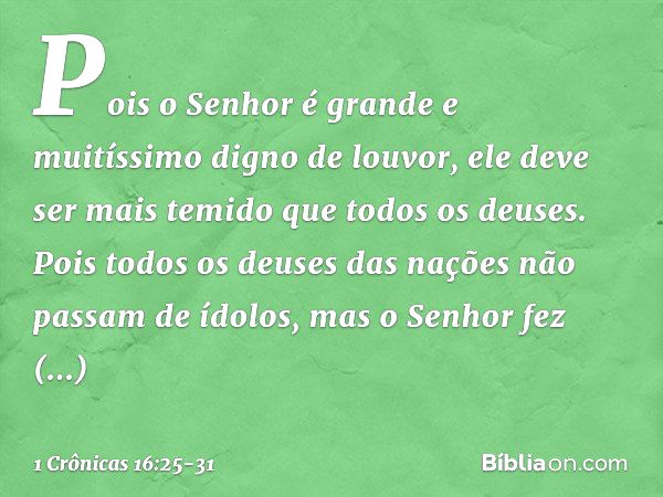 Pois o Senhor é grande
e muitíssimo digno de louvor,
ele deve ser mais temido
que todos os deuses. Pois todos os deuses das nações
não passam de ídolos,
mas o S