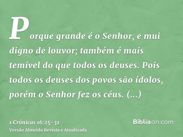 Porque grande é o Senhor, e mui digno de louvor; também é mais temível do que todos os deuses.Pois todos os deuses dos povos são ídolos, porém o Senhor fez os c