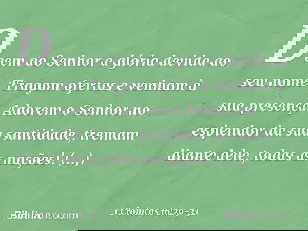 Deem ao Senhor
a glória devida ao seu nome.
Tragam ofertas
e venham à sua presença.
Adorem o Senhor
no esplendor da sua santidade, tremam diante dele, todas as