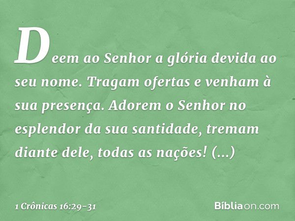 Deem ao Senhor
a glória devida ao seu nome.
Tragam ofertas
e venham à sua presença.
Adorem o Senhor
no esplendor da sua santidade, tremam diante dele, todas as 