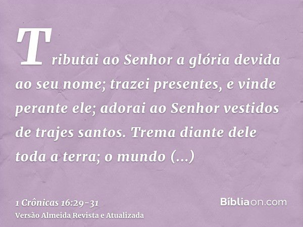 Tributai ao Senhor a glória devida ao seu nome; trazei presentes, e vinde perante ele; adorai ao Senhor vestidos de trajes santos.Trema diante dele toda a terra