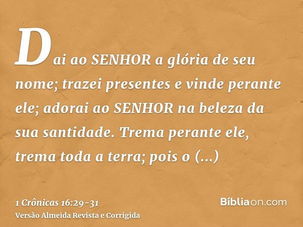 Dai ao SENHOR a glória de seu nome; trazei presentes e vinde perante ele; adorai ao SENHOR na beleza da sua santidade.Trema perante ele, trema toda a terra; poi