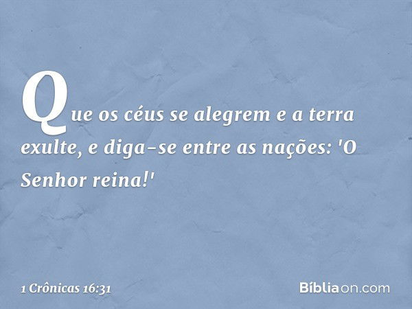 Que os céus se alegrem
e a terra exulte,
e diga-se entre as nações:
'O Senhor reina!' -- 1 Crônicas 16:31