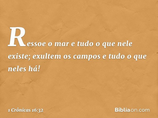 Ressoe o mar
e tudo o que nele existe;
exultem os campos
e tudo o que neles há! -- 1 Crônicas 16:32