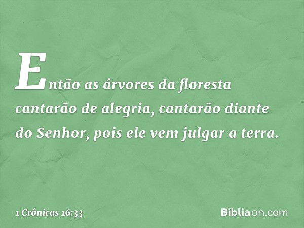 Então as árvores da floresta
cantarão de alegria,
cantarão diante do Senhor,
pois ele vem julgar a terra. -- 1 Crônicas 16:33