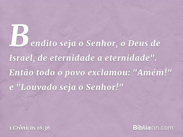 Bendito seja o Senhor,
o Deus de Israel,
de eternidade a eternidade".
Então todo o povo exclamou: "Amém!" e "Louvado seja o Senhor!" -- 1 Crônicas 16:36