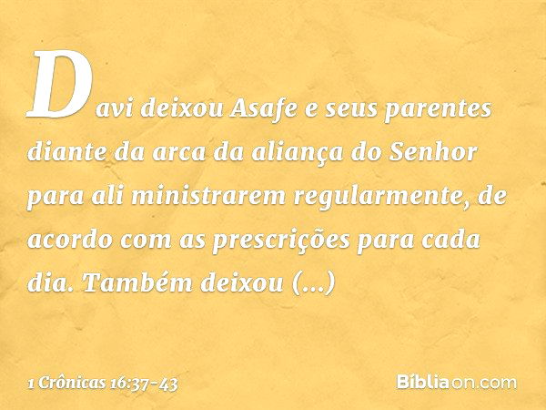 Davi deixou Asafe e seus parentes diante da arca da aliança do Senhor para ali ministrarem regularmente, de acordo com as prescrições para cada dia. Também deix