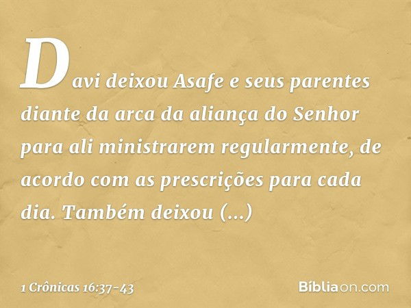 Davi deixou Asafe e seus parentes diante da arca da aliança do Senhor para ali ministrarem regularmente, de acordo com as prescrições para cada dia. Também deix