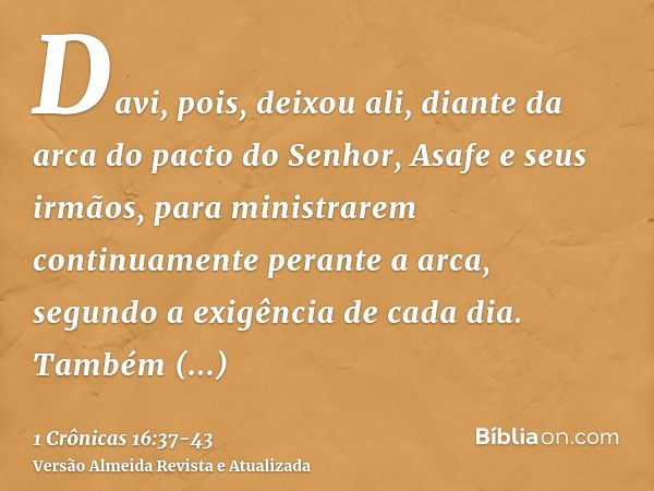 Davi, pois, deixou ali, diante da arca do pacto do Senhor, Asafe e seus irmãos, para ministrarem continuamente perante a arca, segundo a exigência de cada dia.T