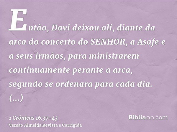 Então, Davi deixou ali, diante da arca do concerto do SENHOR, a Asafe e a seus irmãos, para ministrarem continuamente perante a arca, segundo se ordenara para c