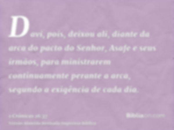 Davi, pois, deixou ali, diante da arca do pacto do Senhor, Asafe e seus irmãos, para ministrarem continuamente perante a arca, segundo a exigência de cada dia.