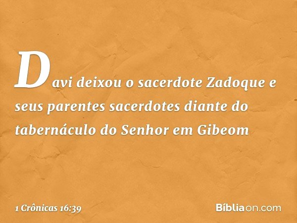 Davi deixou o sacerdote Zadoque e seus parentes sacerdotes diante do tabernáculo do Senhor em Gibeom -- 1 Crônicas 16:39