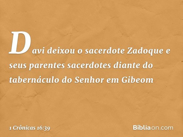 Davi deixou o sacerdote Zadoque e seus parentes sacerdotes diante do tabernáculo do Senhor em Gibeom -- 1 Crônicas 16:39