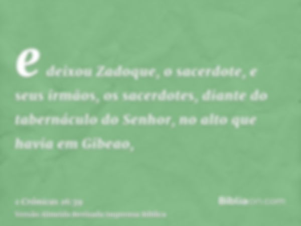 e deixou Zadoque, o sacerdote, e seus irmãos, os sacerdotes, diante do tabernáculo do Senhor, no alto que havia em Gibeao,