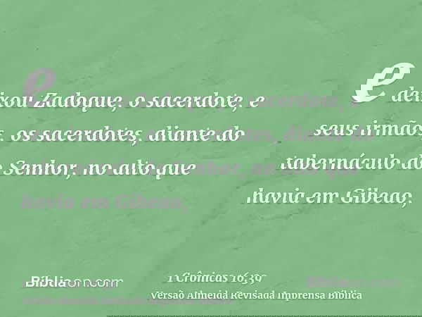 e deixou Zadoque, o sacerdote, e seus irmãos, os sacerdotes, diante do tabernáculo do Senhor, no alto que havia em Gibeao,