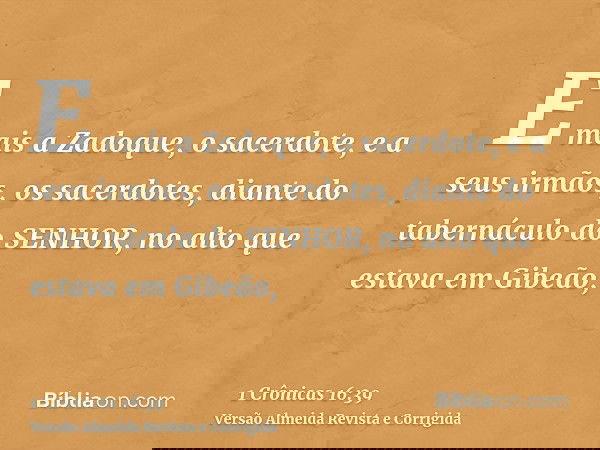 E mais a Zadoque, o sacerdote, e a seus irmãos, os sacerdotes, diante do tabernáculo do SENHOR, no alto que estava em Gibeão,