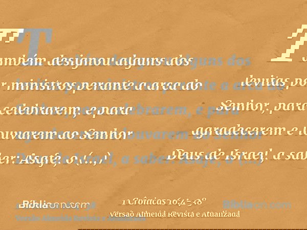 Também designou alguns dos levitas por ministros perante a arca do Senhor, para celebrarem, e para agradecerem e louvarem ao Senhor Deus de Israel, a saber:Asaf