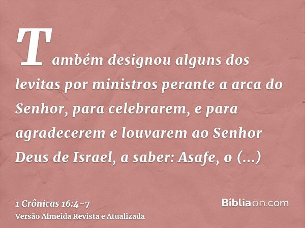 Também designou alguns dos levitas por ministros perante a arca do Senhor, para celebrarem, e para agradecerem e louvarem ao Senhor Deus de Israel, a saber:Asaf