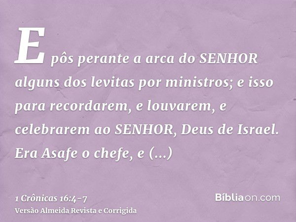 E pôs perante a arca do SENHOR alguns dos levitas por ministros; e isso para recordarem, e louvarem, e celebrarem ao SENHOR, Deus de Israel.Era Asafe o chefe, e