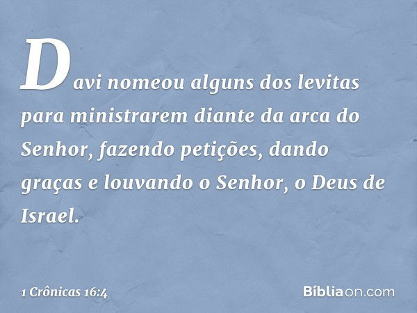 Davi nomeou alguns dos levitas para ministrarem diante da arca do Senhor, fazendo petições, dando graças e louvando o Senhor, o Deus de Israel. -- 1 Crônicas 16