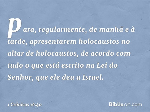 para, regularmente, de manhã e à tarde, apresentarem holocaustos no altar de holocaustos, de acordo com tudo o que está escrito na Lei do Senhor, que ele deu a 