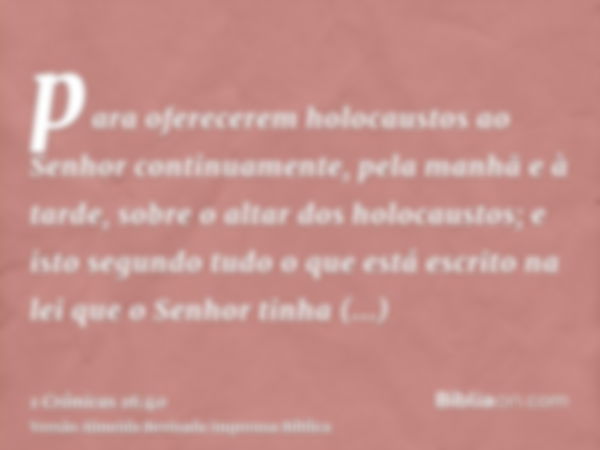 para oferecerem holocaustos ao Senhor continuamente, pela manhã e à tarde, sobre o altar dos holocaustos; e isto segundo tudo o que está escrito na lei que o Se