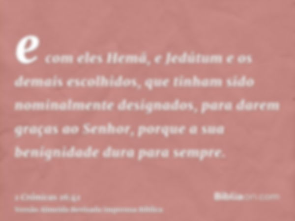 e com eles Hemã, e Jedútum e os demais escolhidos, que tinham sido nominalmente designados, para darem graças ao Senhor, porque a sua benignidade dura para semp