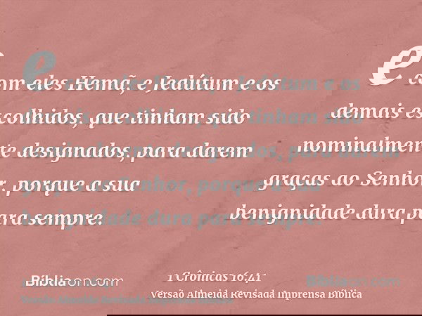 e com eles Hemã, e Jedútum e os demais escolhidos, que tinham sido nominalmente designados, para darem graças ao Senhor, porque a sua benignidade dura para semp