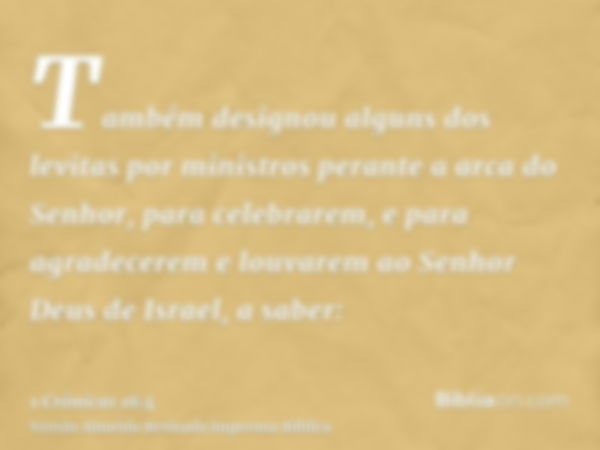 Também designou alguns dos levitas por ministros perante a arca do Senhor, para celebrarem, e para agradecerem e louvarem ao Senhor Deus de Israel, a saber: