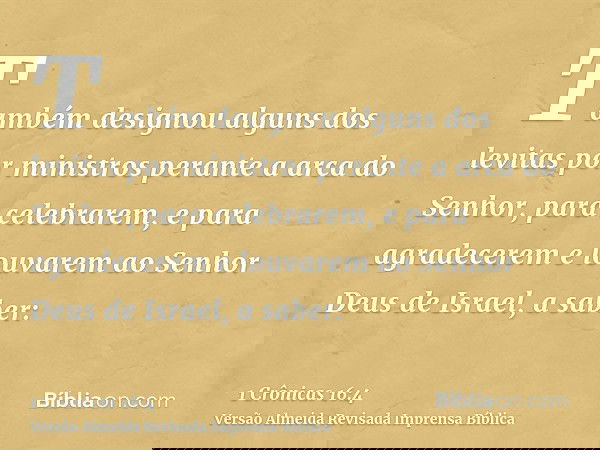 Também designou alguns dos levitas por ministros perante a arca do Senhor, para celebrarem, e para agradecerem e louvarem ao Senhor Deus de Israel, a saber: