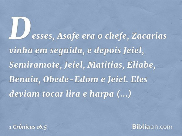 Desses, Asafe era o chefe, Zacarias vinha em seguida, e depois Jeiel, Semiramote, Jeiel, Matitias, Eliabe, Benaia, Obede-Edom e Jeiel. Eles deviam tocar lira e 