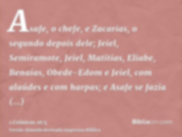 Asafe, o chefe, e Zacarias, o segundo depois dele; Jeiel, Semiramote, Jeiel, Matitias, Eliabe, Benaías, Obede-Edom e Jeiel, com alaúdes e com harpas; e Asafe se