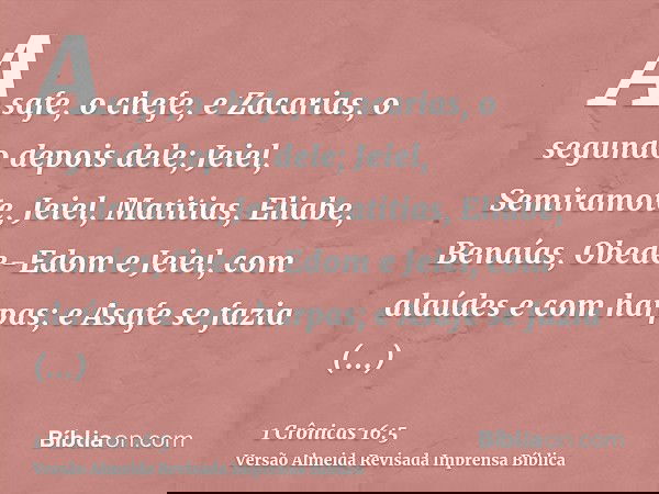 Asafe, o chefe, e Zacarias, o segundo depois dele; Jeiel, Semiramote, Jeiel, Matitias, Eliabe, Benaías, Obede-Edom e Jeiel, com alaúdes e com harpas; e Asafe se