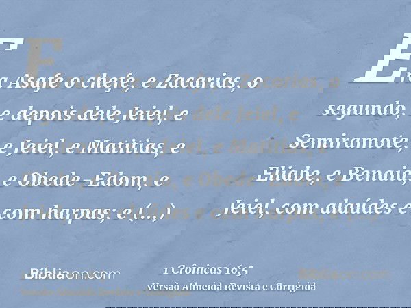Era Asafe o chefe, e Zacarias, o segundo, e depois dele Jeiel, e Semiramote, e Jeiel, e Matitias, e Eliabe, e Benaia, e Obede-Edom, e Jeiel, com alaúdes e com h