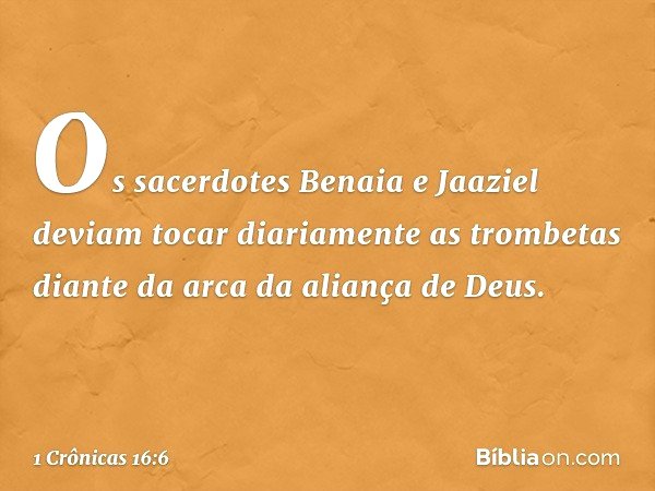 Os sacerdotes Benaia e Jaaziel deviam tocar diariamente as trombetas diante da arca da aliança de Deus. -- 1 Crônicas 16:6