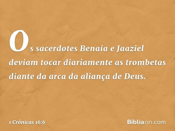 Os sacerdotes Benaia e Jaaziel deviam tocar diariamente as trombetas diante da arca da aliança de Deus. -- 1 Crônicas 16:6