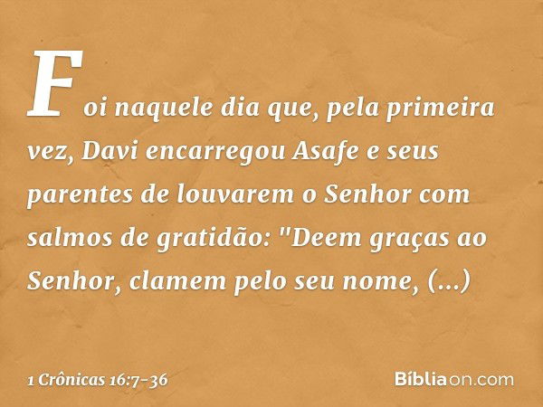 Foi naquele dia que, pela primeira vez, Davi encarregou Asafe e seus parentes de louvarem o Senhor com salmos de gratidão: "Deem graças ao Senhor,
clamem pelo s