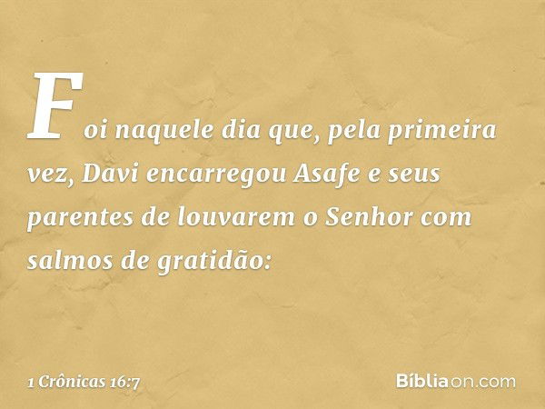 Foi naquele dia que, pela primeira vez, Davi encarregou Asafe e seus parentes de louvarem o Senhor com salmos de gratidão: -- 1 Crônicas 16:7