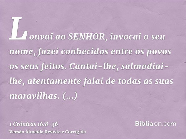 Louvai ao SENHOR, invocai o seu nome, fazei conhecidos entre os povos os seus feitos.Cantai-lhe, salmodiai-lhe, atentamente falai de todas as suas maravilhas.Gl